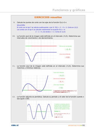 Funciones y gráficas

                              EJERCICIOS resueltos

 9.   Calcula los puntos de corte con los ejes de la función f(x)=2-x
      SOLUCIÓN:
      El corte con el eje Y se calcula sustituyendo x por 0: f(0) = 2 – 0 = 2. Corta en (0,2)
      Los cortes con el eje X se calculan resolviendo la ecuación f(x) = 0:
                                2 – x = 0, de donde x = 2. Corta en (2,0)


10.   La función azul de la imagen está definida en el intervalo (-5,5). Determina sus
      intervalos de crecimiento y de decrecimiento.




11.   La función azul de la imagen está definida en el intervalo (-5,5). Determina sus
      máximos y mínimos relativos.




12.   La función adjunta es periódica. Calcula su periodo y el valor de la función cuando x
      sea igual a 265.




                                                                               MATEMÁTICAS 3º ESO   161
 
