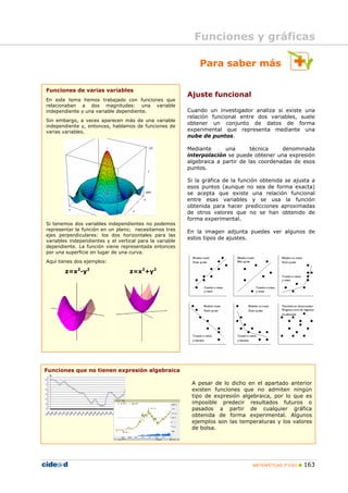 Funciones y gráficas

                                                              Para saber más

Funciones de varias variables
                                                          Ajuste funcional
En este tema hemos trabajado con funciones que
relacionaban a dos magnitudes: una variable
independiente y una variable dependiente.                 Cuando un investigador analiza si existe una
                                                          relación funcional entre dos variables, suele
Sin embargo, a veces aparecen más de una variable
                                                          obtener un conjunto de datos de forma
independiente y, entonces, hablamos de funciones de
varias variables.                                         experimental que representa mediante una
                                                          nube de puntos.

                                                          Mediante      una       técnica    denominada
                                                          interpolación se puede obtener una expresión
                                                          algebraica a partir de las coordenadas de esos
                                                          puntos.

                                                          Si la gráfica de la función obtenida se ajusta a
                                                          esos puntos (aunque no sea de forma exacta)
                                                          se acepta que existe una relación funcional
                                                          entre esas variables y se usa la función
                                                          obtenida para hacer predicciones aproximadas
                                                          de otros valores que no se han obtenido de
                                                          forma experimental.
Si tenemos dos variables independientes no podemos
representar la función en un plano; necesitamos tres      En la imagen adjunta puedes ver algunos de
ejes perpendiculares: los dos horizontales para las
                                                          estos tipos de ajustes.
variables independientes y el vertical para la variable
dependiente. La función viene representada entonces
por una superficie en lugar de una curva.
Aquí tienes dos ejemplos:

        z=x2-y2                    z=x2+y2




Funciones que no tienen expresión algebraica

                                                           A pesar de lo dicho en el apartado anterior
                                                           existen funciones que no admiten ningún
                                                           tipo de expresión algebraica, por lo que es
                                                           imposible predecir resultados futuros o
                                                           pasados a partir de cualquier gráfica
                                                           obtenida de forma experimental. Algunos
                                                           ejemplos son las temperaturas y los valores
                                                           de bolsa.




                                                                                  MATEMÁTICAS 3º ESO   163
 