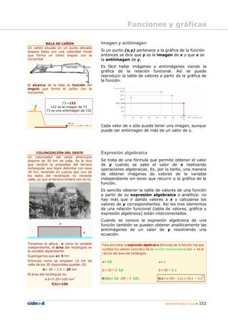 Funciones y gráficas

           BALA DE CAÑÓN                       Imagen y antiimagen
Un cañón situado en un punto elevado
dispara balas con una velocidad inicial        Si un punto (x,y) pertenece a la gráfica de la función
que forma un cierto ángulo con la              entonces se dice que y es la imagen de x y que x es
horizontal                                     la antiimagen de y.
                                               Es fácil hallar imágenes y antiimágenes viendo la
                                               gráfica de la relación funcional. Así se puede
                                               reproducir la tabla de valores a partir de la gráfica de
                                               la función.
El alcance de la bala es función del
ángulo que forma el cañón con la
horizontal.


                     73→152
              152 es la imagen de 73
            73 es una antiimagen de 152




                                               Cada valor de x sólo puede tener una imagen, aunque
                                               puede ser antiimagen de más de un valor de y.




      COLONIZACIÓN DEL OESTE                   Expresión algebraica
Un colonizador del oeste americano
dispone de 30 hm de valla. Se le dice          Se trata de una fórmula que permite obtener el valor
que recibirá la propiedad del terreno          de y cuando se sabe el valor de x realizando
rectangular que logre delimitar con esos       operaciones algebraicas. Es, por lo tanto, una manera
30 hm, teniendo en cuenta que uno de
los lados del rectángulo no necesita           de obtener imágenes de valores de la variable
valla, ya que el terreno lindará con el río.   independiente sin tener que recurrir a la gráfica de la
                                               función.
                                               Es sencillo obtener la tabla de valores de una función
                                               a partir de su expresión algebraica o analítica: no
                                               hay más que ir dando valores a x y calcularse los
                                               valores de y correspondientes. Así los tres elementos
                                               de una relación funcional (tabla de valores, gráfica y
                                               expresión algebraica) están interconectados.
                                               Cuando se conoce la expresión algebraica de una
                                               función también se pueden obtener analíticamente las
                                               antiimágenes de un valor de y resolviendo una
                                               ecuación.

Tomamos la altura a como la variable
independiente, el área del rectángulo es
la variable dependiente.
Supongamos que a= 5 hm
Entonces como se emplean 10 hm de
valla de los 30 disponibles quedan 20:
          b= 30 – 2·5 = 20 hm
El área del rectángulo es:
           a·b=5·20=100 hm2
                f(5)=100




                                                                                 MATEMÁTICAS 3º ESO   153
 