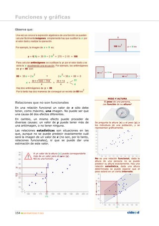 Funciones y gráficas

Observa que:




                                                                              PESO Y ALTURA
                                                                          El peso de una persona,
Relaciones que no son funcionales                                        ¿es función de su altura?
En una relación funcional un valor de x sólo debe
tener, como máximo, una imagen. No puede ser que
una causa dé dos efectos diferentes.
En cambio, un mismo efecto puede proceder de
diversas causas: un valor de y puede tener más de                 Se pregunta la altura (x) y el peso (y) a
una antiimagen, o no tener ninguna.                               los individuos de una población, y se
                                                                  representan gráficamente.
Las relaciones estadísticas son situaciones en las
que, aunque no se puede predecir exactamente cuál
será la imagen de un valor de x (no son, por lo tanto,
relaciones funcionales), sí que se puede dar una
estimación de este valor.


               A un valor de la altura (x) puede corresponderle
               más de un valor para el peso (y).
               NO es una función.                                 No es una relación funcional, dada la
                                                                  altura de una persona no se puede
                                                                  predecir su altura exactamente. Hay una
                                                                  relación estadística, dada una altura
                                                                  determinada se puede esperar que el
                                                                  peso estará en un cierto intervalo.




154   MATEMÁTICAS 3º ESO
 
