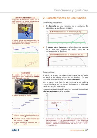 Funciones y gráficas

     JUGADOR DE FÚTBOL SALA
Un jugador de fútbol-sala avanza con el
                                            2. Características de una función
balón pegado a la banda del campo de
juego hacia la portería contraria.          Dominio y recorrido
                                            •   El dominio de una función es el conjunto de
                                                valores de x que tienen imagen.

                                                      El dominio en este caso es el intervalo [0,40]




El ángulo bajo el que ve la portería, es
función de la distancia que hay desde la
línea de fondo de su campo.

                                            •   El recorrido o imagen es el conjunto de valores
                                                de y que son imagen de algún valor de x
                                                perteneciente al dominio.

                                                      El recorrido en este caso es el intervalo [0,9´1]




              TAXÍMETRO                     Continuidad
El precio de un trayecto en taxi            A veces, la gráfica de una función puede dar un salto
realizado en cierta zona rural es función
de la distancia recorrida.                  en vertical en algún punto de su dominio. En ese
                                            punto se dice que la función no es continua.
                                            Por lo tanto, una función es continua si su gráfica
                                            puede dibujarse sin necesidad de levantar el lápiz del
                                            papel en ningún momento.
                                            Los puntos donde la gráfica da un salto se denominan
                                            discontinuidades de la función.

El gráfico muestra las tarifas.




   ¿Cuánto cuesta la bajada de bandera?
                6€
   ¿Cuántos km se pueden recorrer por           Si se recorre un poco más de 10 km, aunque sea muy poco, el
   ese importe? 10 km                           precio cambia a 8 €, y se mantiene hasta los 13 km, a partir de
   ¿Cuánto cuesta un recorrido de 15            los cuales pasa a ser 10€ hasta los 16 km… No es una función
   km?          10€                             continua, presenta discontinuidades en x=10, x=13, x=16,
                                                x=19, x=25, etc


                                                                                     MATEMÁTICAS 3º ESO   157
 