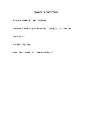GRAFICAS DE GEOGEBRA


ALUMNO: VALENTIN LOPEZ CARMONA


MATERIA: SOPORTE Y MANTENIMIENTO DEL EQUIPO DE COMPUTO


GRUPO: 4° “A”


MATERIA: CALCULO


PROFESOR: LUIS ANTONIO QUIROZ GONZÁLES
 
