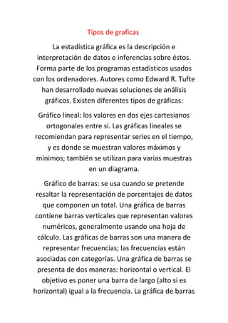Tipos de graficas
La estadística gráfica es la descripción e
interpretación de datos e inferencias sobre éstos.
Forma parte de los programas estadísticos usados
con los ordenadores. Autores como Edward R. Tufte
han desarrollado nuevas soluciones de análisis
gráficos. Existen diferentes tipos de gráficas:
Gráfico lineal: los valores en dos ejes cartesianos
ortogonales entre sí. Las gráficas lineales se
recomiendan para representar series en el tiempo,
y es donde se muestran valores máximos y
mínimos; también se utilizan para varias muestras
en un diagrama.
Gráfico de barras: se usa cuando se pretende
resaltar la representación de porcentajes de datos
que componen un total. Una gráfica de barras
contiene barras verticales que representan valores
numéricos, generalmente usando una hoja de
cálculo. Las gráficas de barras son una manera de
representar frecuencias; las frecuencias están
asociadas con categorías. Una gráfica de barras se
presenta de dos maneras: horizontal o vertical. El
objetivo es poner una barra de largo (alto si es
horizontal) igual a la frecuencia. La gráfica de barras
 
