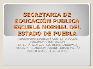 SECRETARIA DE EDUCACIÓN PUBLICA ESCUELA NORMAL DEL ESTADO DE PUEBLA ASIGNATURA: ESCUELA Y CONTEXTO SOCIAL (SEGUNDA OBSERVACIÓN CATEDRÁTICO: GUSTAVO REYES SANDOVAL) PRESENTA: GUADALUPE IVONNE LOBATO VICUÑA PRIMER GRADO TÉCNICA # 90  