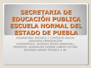 SECRETARIA DE EDUCACIÓN PUBLICA ESCUELA NORMAL DEL ESTADO DE PUEBLA ASIGNATURA: ESCUELA Y CONTEXTO SOCIAL (SEGUNDA OBSERVACIÓN CATEDRÁTICO: GUSTAVO REYES SANDOVAL) PRESENTA: GUADALUPE IVONNE LOBATO VICUÑA SEGUNDO GRADO TÉCNICA # 90