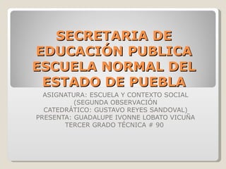 SECRETARIA DE EDUCACIÓN PUBLICA ESCUELA NORMAL DEL ESTADO DE PUEBLA ASIGNATURA: ESCUELA Y CONTEXTO SOCIAL (SEGUNDA OBSERVACIÓN CATEDRÁTICO: GUSTAVO REYES SANDOVAL) PRESENTA: GUADALUPE IVONNE LOBATO VICUÑA TERCER GRADO TÉCNICA # 90