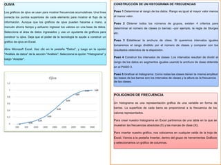 CONSTRUCCIÓN DE UN HISTOGRAMA DE FRECUENCIAS
Paso 1 Determinar el rango de los datos. Rango es igual al mayor valor menos
el menor valor.
Paso 2 Obtener todos los números de grupos, existen 4 criterios para
determinar el número de clases (o barras) –por ejemplo, la regla de Sturges
etc.
Paso 3 Establecer la anchura de clase. Si queremos intervalos iguales
tomaremos el rango dividido por el número de clases y comparar con los
resultados obtenidos de la dispersión.
Pasó 4 Construir los intervalos de clases: Los intervalos resultan de dividir el
rango de los datos en segmentos iguales usando la anchura de clase obtenida
en el PASO 3.
Paso 5 Graficar el histograma: Como todas las clases tienen la misma amplitud
las bases de las barras son los intervalos de clases y la altura es la frecuencia
de las clases.
POLIGONOS DE FRECUENCIA
Un histograma es una representación gráfica de una variable en forma de
barras. La superficie de cada barra es proporcional a la frecuencia de los
valores representados.
Para crear nuestro histograma en Excel partiremos de una tabla en la que se
muestran las frecuencias absolutas (fi) y las marcas de clase (Xi).
Para insertar nuestro gráfico, nos colocamos en cualquier celda de la hoja de
Excel. Vamos a la pestaña Insertar, dentro del grupo de herramientas Gráficos
y seleccionamos un gráfico de columnas.
OJIVA
Los gráficos de ojiva se usan para mostrar frecuencias acumulativas. Una línea
conecta los puntos superiores de cada elemento para mostrar el flujo de la
información. Aunque que los gráficos de ojiva pueden hacerse a mano, a
menudo ahorra tiempo y esfuerzo ingresar los valores en una base de datos.
Selecciona el área de datos ingresados y usa un ayudante de gráficos para
construir tu ojiva. Deja que el poder de la tecnología te ayude a construir un
gráfico de ojiva en Excel.
Abre Microsoft Excel. Haz clic en la pestaña "Datos", y luego en la opción
"Análisis de datos" de la sección "Análisis". Selecciona la opción "Histograma" y
luego "Aceptar".
 