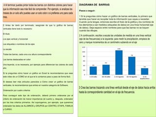 DIAGRAMA DE BARRAS
Pasos a seguir:
1 Si te preguntas cómo hacer un gráfico de barras verticales, lo primero que
tendrás que hacer es recopilar toda la información que vayas a necesitar.
Cuando ya la tengas, entonces escribe el título de la gráfica y los nombres de
los elementos a ser medidos (etiquetas de datos) en una línea horizontal (eje
de datos). Deja espacio entre nombres para que las barras no se toquen
cuando las dibujes.
2 A continuación, escribe a escala las unidades de medida en una línea vertical
(eje de las frecuencias) a la izquierda: para medir la precipitación, empiece de
cero y marque incrementos de un centímetro subiendo en el eje
3 Crea las barras trazando una línea vertical desde el eje de datos hacia arriba
hasta la correspondiente cantidad en el eje de frecuencia.
4 Al terminar puedes pintar todas las barras con distintos colores para hacer
que la información sea más fácil de comprender. Por ejemplo, si analizas los
meses de un solo año puedes usar un solo color o si prefieres uno para cada
mes.
5 Antes de darlo por terminado, asegúrate de que tu gráfica de barras
verticales tiene todo lo necesario:
El título
Los ejes vertical y horizontal
Las etiquetas o nombres de los ejes
La escala
Todas las barras, cada una a su altura correspondiente
Las barras destacadas en color
Una leyenda, si es necesaria, por ejemplo para diferenciar los colores de cada
año
Si te preguntas cómo hacer un gráfico en Excel te recomendamos que veas
este vídeo de un COMO en el que te lo contamos paso a paso de forma fácil.
Si deseas leer más artículos parecidos a Cómo crear un gráfico de barras
verticales, te recomendamos que entres en nuestra categoría de Software.
Ordenación por cuatro criterios
Para conseguir este tipo de ordenación, deberá primero ordenarse por el
criterio de ordenación de menor importancia (el cuarto) y, después, ordenador
por los tres criterios primarios. Así supongamos, por ejemplo, que queremos
ordenador los datos de ALUMNOS y GRUPOS por CENTRO, ETAPA, FAMILIA
y CURSO.
 