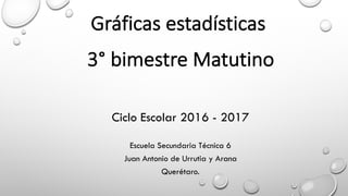 Gráficas	estadísticas
l
3° bimestre	Matutino
Ciclo Escolar 2016 - 2017
Escuela Secundaria Técnica 6
Juan Antonio de Urrutia y Arana
Querétaro.
 