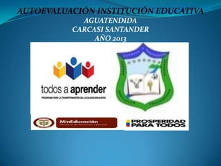 AUTOEVALUACIÓN INSTITUCIÓN EDUCATIVA
AGUATENDIDA
CARCASI SANTANDER
AÑO 2013

 