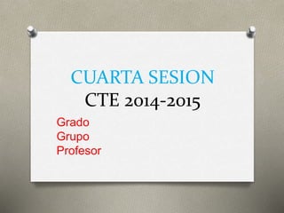 CUARTA SESION
CTE 2014-2015
Grado
Grupo
Profesor
 