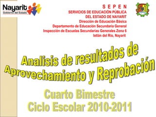 S  E  P  E  N SERVICIOS DE EDUCACIÓN PÚBLICA DEL ESTADO DE NAYARIT Dirección de Educación Básica Departamento de Educación Secundaria General Inspección de Escuelas Secundarias Generales Zona 6 Ixtlán del Río, Nayarit  Analisis de resultados de  Aprovechamiento y Reprobación Cuarto Bimestre Ciclo Escolar 2010-2011 