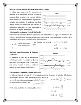 Gráfica C para el Número Global de Defectos por Unidad
Se utiliza para determinar la ocurrencia de
defectos en la inspección de una unidad de
producto. Esto es determinar cuantos defectos
tiene un producto. Podemos tener un grupo de 5
unidades de producto, 10 unidades, etc. Esta
grafica analiza la variabilidad del número de
defectos por subgrupo y es mejor que analizar el
porcentaje de objetos defectuosos.
Cálculo de los Límites de Control (Grafico C)
Los límites de control se obtienen suponiendo que el estadístico C, sigue una distribución de
Poisson, donde Ci es el número de defectos o eventos en el i-esimo subgrupo o muestra. Los
estimadores de la media y la varianza del estadístico son:
Y los límites de control
serian:
Gráfica U para el Promedio de Defectos
por Unidad
El diagrama se basa en el promedio de
defectos por unidad inspeccionada. Cuando
el número de artículos inspeccionados en
una unidad muestra n varia de unidad a
unidad, es mejor graficar la estadística.
Cálculo de los Límites de Control (Grafico U)
Se utiliza la siguiente formula: U = C / n, la cual representa el numero de artículos defectuosos
por unidad o articulo. Para este grafico el LC es U, el
numero de promedio de defectos por articulo. Y como:
La varianza de U se estima por:
Por lo tanto, los límites de control quedan como:
 