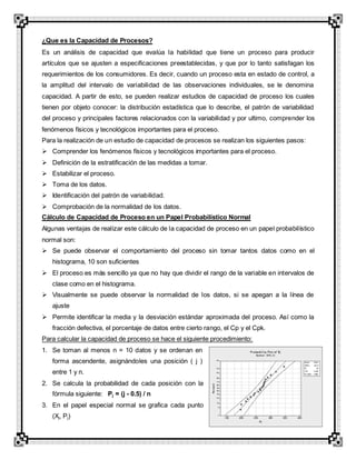 ¿Que es la Capacidad de Procesos?
Es un análisis de capacidad que evalúa la habilidad que tiene un proceso para producir
artículos que se ajusten a especificaciones preestablecidas, y que por lo tanto satisfagan los
requerimientos de los consumidores. Es decir, cuando un proceso esta en estado de control, a
la amplitud del intervalo de variabilidad de las observaciones individuales, se le denomina
capacidad. A partir de esto, se pueden realizar estudios de capacidad de proceso los cuales
tienen por objeto conocer: la distribución estadística que lo describe, el patrón de variabilidad
del proceso y principales factores relacionados con la variabilidad y por ultimo, comprender los
fenómenos físicos y tecnológicos importantes para el proceso.
Para la realización de un estudio de capacidad de procesos se realizan los siguientes pasos:
 Comprender los fenómenos físicos y tecnológicos importantes para el proceso.
 Definición de la estratificación de las medidas a tomar.
 Estabilizar el proceso.
 Toma de los datos.
 Identificación del patrón de variabilidad.
 Comprobación de la normalidad de los datos.
Cálculo de Capacidad de Proceso en un Papel Probabilístico Normal
Algunas ventajas de realizar este cálculo de la capacidad de proceso en un papel probabilístico
normal son:
 Se puede observar el comportamiento del proceso sin tomar tantos datos como en el
histograma, 10 son suficientes
 El proceso es más sencillo ya que no hay que dividir el rango de la variable en intervalos de
clase como en el histograma.
 Visualmente se puede observar la normalidad de los datos, si se apegan a la línea de
ajuste
 Permite identificar la media y la desviación estándar aproximada del proceso. Así como la
fracción defectiva, el porcentaje de datos entre cierto rango, el Cp y el Cpk.
Para calcular la capacidad de proceso se hace el siguiente procedimiento:
1. Se toman al menos n = 10 datos y se ordenan en
forma ascendente, asignándoles una posición ( j )
entre 1 y n.
2. Se calcula la probabilidad de cada posición con la
fórmula siguiente: Pj = (j - 0.5) / n
3. En el papel especial normal se grafica cada punto
(Xj, Pj)
 