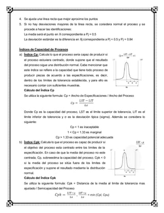4. Se ajusta una línea recta que mejor aproxime los puntos
5. Si no hay desviaciones mayores de la línea recta, se considera normal el proceso y se
procede a hacer las identificaciones:
La media será el punto en X correspondiente a Pj = 0.5
La desviación estándar es la diferencia en Xj correspondiente a Pj = 0.5 y Pj = 0.84
Índices de Capacidad de Procesos
a) Índice Cp: Calcula lo que el proceso seria capaz de producir si
el proceso estuviera centrado, donde supone que el resultado
del proceso sigue una distribución normal. Cabe mencionar que
este índice se refiere a la capacidad que tiene todo proceso de
producir piezas de acuerdo a las especificaciones, es decir,
dentro de los límites de tolerancia establecida, y para ello es
necesario contar con suficientes muestras.
Cálculo del Índice Cp
Se utiliza la siguiente formula: Cp = Ancho de Especificaciones / Ancho del Proceso
Donde Cp es la capacidad del proceso, LST es el límite superior de tolerancia, LIT es el
límite inferior de tolerancia y σ es la desviación típica (sigma). Además se considera lo
siguiente:
Cp < 1 es inaceptable
1 < Cp < 1.33 es marginal
Cp > 1.33 es capacidad potencial adecuada
b) Índice Cpk: Calcula lo que el proceso es capaz de producir si
el objetivo del proceso esta centrado entre los limites de la
especificación. En caso de que la media del proceso no este
centrada, Cp, sobreestima la capacidad del proceso. Cpk < 0
si la media del proceso se sitúa fuera de los limites de
especificación y supone el resultado mediante la distribución
normal.
Cálculo del Índice Cpk
Se utiliza la siguiente formula: Cpk = Distancia de la media al limite de tolerancia mas
ajustado / Semicapacidad del Proceso
, = min (Cpl, Cpu)
 