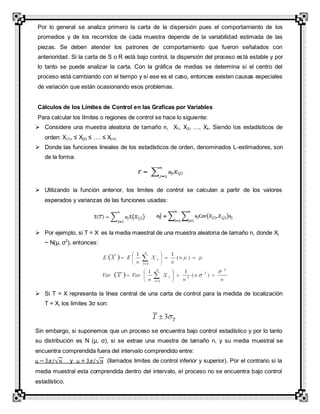 Por lo general se analiza primero la carta de la dispersión pues el comportamiento de los
promedios y de los recorridos de cada muestra depende de la variabilidad estimada de las
piezas. Se deben atender los patrones de comportamiento que fueron señalados con
anterioridad. Si la carta de S o R está bajo control, la dispersión del proceso está estable y por
lo tanto se puede analizar la carta. Con la gráfica de medias se determina si el centro del
proceso está cambiando con el tiempo y si ese es el caso, entonces existen causas especiales
de variación que están ocasionando esos problemas.
Cálculos de los Límites de Control en las Graficas por Variables
Para calcular los límites o regiones de control se hace lo siguiente:
 Considere una muestra aleatoria de tamaño n, X1, X2, …, Xn. Siendo los estadísticos de
orden: X(1), ≤ X(2) ≤ …. ≤ X(n).
 Donde las funciones lineales de los estadísticos de orden, denominados L-estimadores, son
de la forma:
 Utilizando la función anterior, los limites de control se calculan a partir de los valores
esperados y varianzas de las funciones usadas:
 Por ejemplo, si T = X es la media maestral de una muestra aleatoria de tamaño n, donde Xj
~ N(µ, σ2
), entonces:
 Si T = X representa la línea central de una carta de control para la medida de localización
T = X, los limites 3σ son:
Sin embargo, si suponemos que un proceso se encuentra bajo control estadístico y por lo tanto
su distribución es N (µ, σ), si se extrae una muestra de tamaño n, y su media muestral se
encuentra comprendida fuera del intervalo comprendido entre:
y (llamados limites de control inferior y superior). Por el contrario si la
media muestral esta comprendida dentro del intervalo, el proceso no se encuentra bajo control
estadístico.
 