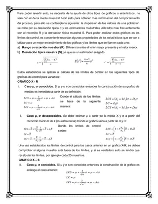 Para poder revertir esto, se necesita de la ayuda de otros tipos de gráficos o estadísticos, no
solo con el de la media muestral, todo esto para obtener mas información del comportamiento
del proceso, para ello se contempla lo siguiente: la dispersión de los valores de una población
se mide por su desviación típica σ y los estimadores muéstrales utilizados mas frecuentemente
son el recorrido R y la desviación típica muestral S. Para poder analizar estos gráficos en los
límites de control, es conveniente recordar algunas propiedades de los estadísticos que se van a
utilizar para un mejor entendimiento de los gráficos y los límites que se fijan en cada uno:
a) Rango o recorrido muestral (R): Diferencia entre el valor mayor presente y el valor menor.
b) Desviación típica muestra (S), ya que es un estimador sesgado:
Estos estadísticos se aplican al cálculo de los límites de control en los siguientes tipos de
graficas de control para variables:
GRÁFICO X - R
i. Caso µ, σ conocidos. Si µ y σ son conocidos entonces la construcción de su grafico de
medias es inmediato a partir de su definición:
Donde el cálculo de los límites
se hace de la siguiente
manera:
ii. Caso µ, σ desconocidos. Se debe estimar µ a partir de la media X y σ a partir del
recorrido medio R de k (muestra inicial).Donde el grafico seria a partir de X y R:
Donde los limites de control
serian:
Una vez establecidos los límites de control para los casos anterior en un grafico X-R, se deben
comprobar si alguna muestra esta fuera de los límites, y si es verdadero esto se tendrá que
recalcular los límites, por ejemplo cada 25 muestras.
GRAFICO X – S
iii. Caso µ, σ conocidos. Si µ y σ son conocidos entonces la construcción de la grafica es
análoga al caso anterior:
 