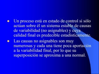  Un proceso está en estado de control si sólo
actúan sobre él un sistema estable de causas
de variabilidad (no asignables) y cuya
calidad final es predecible estadísticamente.
 Las causas no asignables son muy
numerosas y cada una tiene poca aportación
a la variabilidad final, por lo que su
superposición se aproxima a una normal.
 