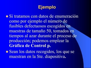 Ejemplo
 Si tratamos con datos de enumeración
como por ejemplo el número de
fusibles defectuosos escogidos en
muestras de tamaño 50, tomados en
tiempos al azar durante el proceso de
producción; podemos emplear la
Gráfica de Control p.
 Sean los datos recogidos, los que se
muestran en la Ste. diapositiva.
 