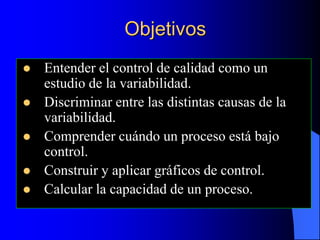 Objetivos
 Entender el control de calidad como un
estudio de la variabilidad.
 Discriminar entre las distintas causas de la
variabilidad.
 Comprender cuándo un proceso está bajo
control.
 Construir y aplicar gráficos de control.
 Calcular la capacidad de un proceso.
 