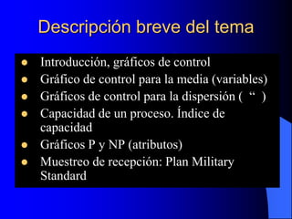 Descripción breve del tema
 Introducción, gráficos de control
 Gráfico de control para la media (variables)
 Gráficos de control para la dispersión ( “ )
 Capacidad de un proceso. Índice de
capacidad
 Gráficos P y NP (atributos)
 Muestreo de recepción: Plan Military
Standard
 