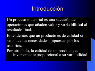 Introducción
Un proceso industrial es una sucesión de
operaciones que añaden valor y variabilidad al
resultado final.
Entendemos que un producto es de calidad si
satisface las necesidades impuestas por los
usuarios.
Por otro lado, la calidad de un producto es
inversamente proporcional a su variabilidad.
 
