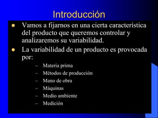 Introducción
 Vamos a fijarnos en una cierta característica
del producto que queremos controlar y
analizaremos su variabilidad.
 La variabilidad de un producto es provocada
por:
– Materia prima
– Métodos de producción
– Mano de obra
– Máquinas
– Medio ambiente
– Medición
 
