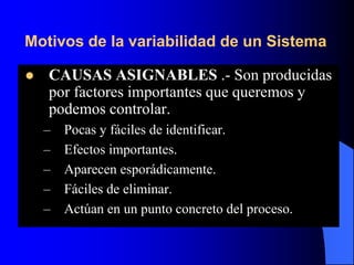 Motivos de la variabilidad de un Sistema
 CAUSAS ASIGNABLES .- Son producidas
por factores importantes que queremos y
podemos controlar.
– Pocas y fáciles de identificar.
– Efectos importantes.
– Aparecen esporádicamente.
– Fáciles de eliminar.
– Actúan en un punto concreto del proceso.
 