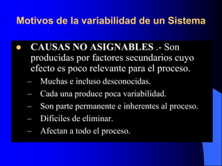 Motivos de la variabilidad de un Sistema
 CAUSAS NO ASIGNABLES .- Son
producidas por factores secundarios cuyo
efecto es poco relevante para el proceso.
– Muchas e incluso desconocidas.
– Cada una produce poca variabilidad.
– Son parte permanente e inherentes al proceso.
– Difíciles de eliminar.
– Afectan a todo el proceso.
 