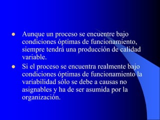  Aunque un proceso se encuentre bajo
condiciones óptimas de funcionamiento,
siempre tendrá una producción de calidad
variable.
 Si el proceso se encuentra realmente bajo
condiciones óptimas de funcionamiento la
variabilidad sólo se debe a causas no
asignables y ha de ser asumida por la
organización.
 
