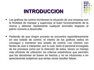 INTRODUCCION Los gráficos de control monitorean la situación de una empresa con la finalidad de manejar y supervisar el buen funcionamiento de la misma y detectar rápidamente cualquier anomalía respecto al patrón correcto a desarrollar. Partiendo de que ningún proceso se encuentra espontáneamente en ese estado de control, el interés de los gráficos radica en conseguir y mantener ese estado de control. Los mismos son fáciles de usar e interpretar, por lo cual, tanto el personal encargado de los procesos como por la dirección de estos, tienen un manejo más eficiente de utilización de criterios estadísticos que permiten que las decisiones se basen en hechos y no en intuiciones o en apreciaciones subjetivas que tantas veces resultan falsas. 