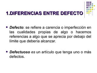 DIFERENCIAS ENTRE DEFECTO Y ARTICULO DEFECTUOSO Defecto : se refiere a  carencia o imperfección en las cualidades propias de algo o hacemos referencias a algo que se aprecia por debajo del límite que debería alcanzar. Defectuoso  es  un artículo que tenga uno o más defectos.   