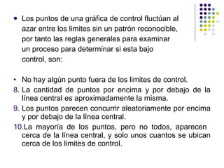 Los puntos de una gráfica de control fluctúan al  azar entre los limites sin un patrón reconocible,  por tanto las reglas generales para examinar  un proceso para determinar si esta bajo  control, son: No hay algún punto fuera de los limites de control . La cantidad de puntos por encima y por debajo de la línea central es aproximadamente la misma. Los puntos parecen concurrir aleatoriamente por encima y por debajo de la línea central. La mayoría de los puntos, pero no todos, aparecen  cerca de la línea central, y solo unos cuantos se ubican cerca de los limites de control. 