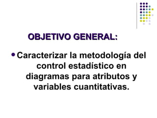 OBJETIVO GENERAL: Caracterizar la metodología del control estadístico en diagramas para atributos y variables cuantitativas. 
