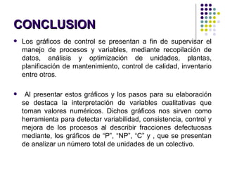 CONCLUSION Los gráficos de control se presentan a fin de supervisar el manejo de procesos y variables, mediante recopilación de datos, análisis y optimización de unidades, plantas, planificación de mantenimiento, control de calidad, inventario entre otros. Al presentar estos gráficos y los pasos para su elaboración se destaca la interpretación de variables cualitativas que toman valores numéricos. Dichos gráficos nos sirven como herramienta para detectar variabilidad, consistencia, control y mejora de los procesos al describir fracciones defectuosas mediante, los gráficos de “P”, “NP”, “C” y   , que se presentan de analizar un número total de unidades de un colectivo. 