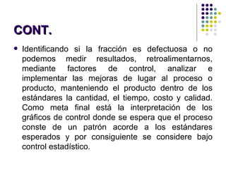 Identificando si la fracción es defectuosa o no podemos medir resultados, retroalimentarnos, mediante factores de control, analizar e implementar las mejoras de lugar al proceso o producto, manteniendo el producto dentro de los estándares la cantidad, el tiempo, costo y calidad. Como meta final está la interpretación de los gráficos de control donde se espera que el proceso conste de un patrón acorde a los estándares esperados y por consiguiente se considere bajo control estadístico . CONT. 