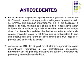 ANTECEDENTES En  1920  fueron propuestos originalmente los gráficos de control por W. Shewart, y en ellos se representa a lo largo del tiempo el estado del proceso que estamos monitoreando. En el eje horizontal X indica el tiempo, mientras que el eje vertical Y representa algún indicador de la variable cuya calidad se mide. Además se incluye otras dos líneas horizontales: los limites superior e inferior de control, escogidos estos de tal forma que la probabilidad de que una observación este fuera de esos límites sea muy baja si el proceso está en estado de control. Alrededor de  1960 , los dispositivos electrónicos aparecieron como alternativa de reemplazo a los controladores neumáticos. Empleando así los primeros hallazgos en cuanto a operación de procesos y la recopilación de datos. 