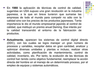 Actualmente , aparecen los sistemas de control digital directo (DDC), con los cuales se logra manejar un gran número de procesos y variables, recopilar datos en gran cantidad, analizar y optimizar diversas unidades y plantas e incluso, realizar otras actividades, como planificación de mantenimiento, control de calidad, inventario, etc. Por tanto, la evolución de las técnicas de control han tenido como objetivo fundamental, reemplazar la acción directa del hombre en el manejo de un determinado proceso, por el empleo de equipos y sistemas automáticos. En  1980  la aplicación de técnicas de control de calidad, sugeridas en USA supuso una gran revolución en la industria japonesa, a la que en breve tuvieron que sumarse las empresas de todo el mundo para competir no sólo con la calidad sino con los precios de los productos japoneses. Tanta importancia le dio el mundo empresarial japonés al control de calidad, que instituyó un premio anual Deming. Ese interés por la calidad transcendió el entorno de la fabricación de productos.  