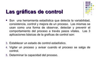 Las gr á ficas de control Son  una herramienta estadística que detecta la variabilidad, consistencia, control y mejora de un proceso.  Las mismas se usan como una forma de observar, detectar y prevenir el comportamiento del proceso a través pasos vitales.  Las 3 aplicaciones básicas de la graficas de control son: Establecer un estado de control estadístico. Vigilar un proceso y avisar cuando el proceso se salga de control. Determinar la capacidad del proceso. 