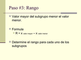 Paso #3: Rango
 Valor mayor del subgrupo menor el valor
  menor.

 Formula
    R = x valor mayor – x valor menor



 Determine el rango para cada uno de los
  subgrupos
 