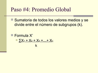 Paso #4: Promedio Global
 Sumatoria de todos los valores medios y se
  divide entre el número de subgrupos (k).

 Formula X’
    ∑X1 + X2 + X3 +…+ Xn

               k
 