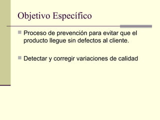 Objetivo Específico
 Proceso de prevención para evitar que el
  producto llegue sin defectos al cliente.

 Detectar y corregir variaciones de calidad
 