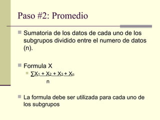 Paso #2: Promedio
 Sumatoria de los datos de cada uno de los
  subgrupos dividido entre el numero de datos
  (n).

 Formula X
    ∑X1 + X2 + X3 + Xn

           n

 La formula debe ser utilizada para cada uno de
  los subgrupos
 