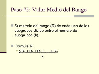 Paso #5: Valor Medio del Rango

 Sumatoria del rango (R) de cada uno de los
  subgrupos divido entre el numero de
  subgrupos (k).

 Formula R’
    ∑R1 + R2 + R3 + …. + Rn

                   k
 