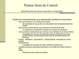 Puntos fuera de Control
           Identificación de causas especiales o asignables


Pautas de comportamiento que representan cambios en el proceso:
       Un punto exterior a los límites de control.
            Se estudiará la causa de una desviación del comportamiento tan
              fuerte.
       Dos puntos consecutivos muy próximos al límite de control.
            La situación es anómala, estudiar las causas de variación.
       Cinco puntos consecutivos por encima o por debajo de la línea central.
            Investigar las causas de variación pues la media de los cinco
              puntos indica una desviación del nivel de funcionamiento del
              proceso.
       Fuerte tendencia ascendente o descendente marcada por cinco
        puntos
        consecutivos.
            Investigar las causas de estos cambios progresivos.
       Cambios bruscos de puntos próximos a un límite de control hacia el
        otro
        límite.
            Examinar esta conducta errática.
 
