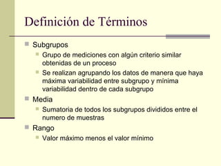 Definición de Términos
 Subgrupos
    Grupo de mediciones con algún criterio similar
     obtenidas de un proceso
    Se realizan agrupando los datos de manera que haya
     máxima variabilidad entre subgrupo y mínima
     variabilidad dentro de cada subgrupo
 Media
      Sumatoria de todos los subgrupos divididos entre el
       numero de muestras
 Rango
    Valor máximo menos el valor mínimo
 