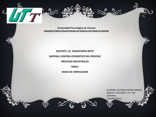 Universidad Tecnológica de Torreón
Organismo Público Descentralizado del Gobierno del Estado de Coahuila




            DOCENTE: LIC. EDGAR MATA ORTIZ

     MATERIA: CONTROL ESTADISTICO DEL PROCESO
                  PROCESOS INDUSTRIALES

                            TAREA:

                  HOJAS DE VERIFICACION




                                                                  ALUMNO: ALFONSO ESPINO GARCIA
                                                                  GRADO Y SECCION: 4 “A” T/N
                                                                  CONTROL:
                                                                  15/ABRIL/2012
 