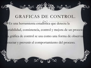 GRAFICAS DE CONTROL.
Es una herramienta estadística que detecta la
variabilidad, consistencia, control y mejora de un proceso.
La gráfica de control se usa como una forma de observar,
detectar y prevenir el comportamiento del proceso.
 