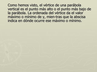 Como hemos visto, el vértice de una parábola
vertical es el punto más alto o el punto más bajo de
la parábola. La ordenada del vértice da el valor
máximo o mínimo de y, mien-tras que la abscisa
indica en dónde ocurre ese máximo o mínimo.
 