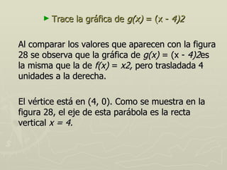 ► Trace   la gráfica de g(x) = (x - 4)2

Al comparar los valores que aparecen con la figura
28 se observa que la gráfica de g(x) = (x - 4)2es
la misma que la de f(x) = x2, pero trasladada 4
unidades a la derecha.

El vértice está en (4, 0). Como se muestra en la
figura 28, el eje de esta parábola es la recta
vertical x = 4.
 